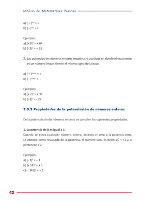 Módulo de Matemáticas Básicas
42
a) ( + )Par
= +
b) ( - )Par
= +
Ejemplos:
a) (+ 8)2
= + 64
b) (- 5)2
= + 25
2.	Las potencias de números enteros negativos y positivos en donde el exponente
es un número impar, tienen el mismo signo de la base.
a) ( + )Impar
= +
b) ( - )impar
= -
Ejemplos:
a) (+ 2)5
= + 32
b) (- 3)3
= - 27
2.5.2 Propiedades de la potenciación de números enteros
En la potenciación de números enteros se cumplen las siguientes propiedades.
1. La potencia de 0 es igual a 1.
Cuando se eleva cualquier número entero, excepto el cero a la potencia cero,
se obtiene como resultado de la potencia, el número uno. Es decir: a0 = +1 y, a
pertenece a Z.
Ejemplos:
a) (- 3)0
= + 1
b) (+ 18)0
= + 1
c) (- 345)0
= + 1
 