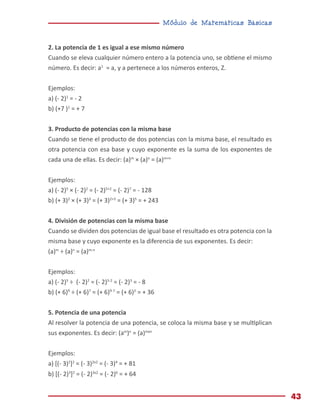 Módulo de Matemáticas Básicas
43
2. La potencia de 1 es igual a ese mismo número
Cuando se eleva cualquier número entero a la potencia uno, se obtiene el mismo
número. Es decir: a1
= a, y a pertenece a los números enteros, Z.
Ejemplos:
a) (- 2)1
= - 2
b) (+7 )1
= + 7
3. Producto de potencias con la misma base
Cuando se tiene el producto de dos potencias con la misma base, el resultado es
otra potencia con esa base y cuyo exponente es la suma de los exponentes de
cada una de ellas. Es decir: (a)m
× (a)n
= (a)m+n
Ejemplos:
a) (- 2)5
× (- 2)2
= (- 2)5+2
= (- 2)7
= - 128
b) (+ 3)2
× (+ 3)3
= (+ 3)2+3
= (+ 3)5
= + 243
4. División de potencias con la misma base
Cuando se dividen dos potencias de igual base el resultado es otra potencia con la
misma base y cuyo exponente es la diferencia de sus exponentes. Es decir:
(a)m
÷ (a)n
= (a)m-n
Ejemplos:
a) (- 2)5
÷ (- 2)2
= (- 2)5-2
= (- 2)3
= - 8
b) (+ 6)9
÷ (+ 6)7
= (+ 6)9-7
= (+ 6)2
= + 36
5. Potencia de una potencia
Al resolver la potencia de una potencia, se coloca la misma base y se multiplican
sus exponentes. Es decir: (am
)n
= (a)mxn
Ejemplos:
a) [(- 3)2
]2
= (- 3)2x2
= (- 3)4
= + 81
b) [(- 2)3
]2
= (- 2)3x2
= (- 2)6
= + 64
 