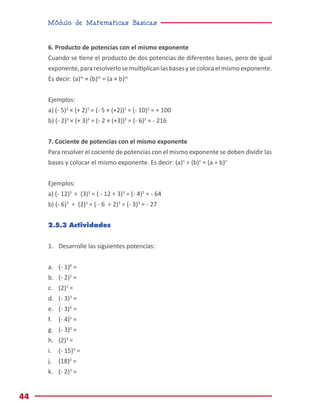 Módulo de Matemáticas Básicas
44
6. Producto de potencias con el mismo exponente
Cuando se tiene el producto de dos potencias de diferentes bases, pero de igual
exponente,pararesolverlosemultiplicanlasbasesysecolocaelmismoexponente.
Es decir: (a)m
× (b)m
= (a × b)m
Ejemplos:
a) (- 5)2
× (+ 2)2
= (- 5 × (+2))2
= (- 10)2
= + 100
b) (- 2)3
× (+ 3)3
= (- 2 × (+3))3
= (- 6)3
= - 216
7. Cociente de potencias con el mismo exponente
Para resolver el cociente de potencias con el mismo exponente se deben dividir las
bases y colocar el mismo exponente. Es decir: (a)n
÷ (b)n
= (a ÷ b)n
Ejemplos:
a) (- 12)3
÷ (3)3
= ( - 12 ÷ 3)3
= (- 4)3
= - 64
b) (- 6)3
÷ (2)3
= ( - 6 ÷ 2)3
= (- 3)3
= - 27
2.5.3 Actividades
1.	 Desarrolle las siguientes potencias:
a.	 (- 1)8
=
b.	 (- 2)2
=
c.	 (2)2
=
d.	 (- 3)3
=
e.	 (- 3)4
=
f.	 (- 4)5
=
g.	 (- 3)0
=
h.	 (2)3
=
i.	 (- 15)4
=
j.	 (18)0
=
k.	 (- 2)3
=
 