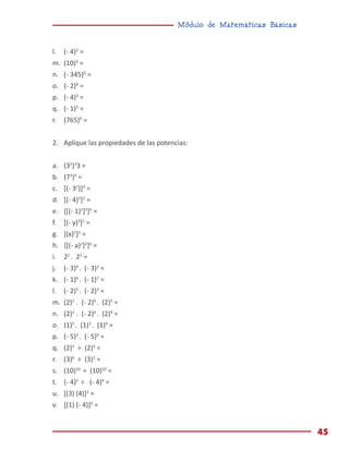 Módulo de Matemáticas Básicas
45
l.	 (- 4)2
=
m.	 (10)3
=
n.	 (- 345)0
=
o.	 (- 2)4
=
p.	 (- 4)3
=
q.	 (- 1)5
=
r.	 (765)0
=
2.	 Aplique las propiedades de las potencias:
a.	(32
)3
3 =
b.	(73
)5
=
c.	 [(- 32
)]3
=
d.	 [(- 4)2
]2
=
e.	 {[(- 1)2
]3
}5
=
f.	 [(- y)3
]2
=
g.	 [(x)2
]3
=
h.	 {[(- a)2
]2
}0
=
i.	22
. 23
=
j.	 (- 3)4
. (- 3)2
=
k.	 (- 1)6
. (- 1)7
=
l.	 (- 2)5
. (- 2)3
=
m.	 (2)2
. (- 2)6
. (2)5
=
n.	 (2)2
. (- 2)6
. (2)4
=
o.	 (1)5
. (1)3
. (1)4
=
p.	 (- 5)3
. (- 5)0
=
q.	 (2)5
÷ (2)3
=
r.	 (3)6
÷ (3)2
=
s.	 (10)10
÷ (10)10
=
t.	 (- 4)5
÷ (- 4)4
=
u.	 [(3) (4)]2
=
v.	 [(1) (- 4)]4
=
 