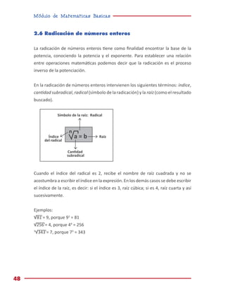 Módulo de Matemáticas Básicas
48
2.6 Radicación de números enteros
La radicación de números enteros tiene como finalidad encontrar la base de la
potencia, conociendo la potencia y el exponente. Para establecer una relación
entre operaciones matemáticas podemos decir que la radicación es el proceso
inverso de la potenciación.
En la radicación de números enteros intervienen los siguientes términos: índice,
cantidad subradical, radical (símbolo de la radicación) y la raíz (como el resultado
buscado).
Cuando el índice del radical es 2, recibe el nombre de raíz cuadrada y no se
acostumbra a escribir el índice en la expresión. En los demás casos se debe escribir
el índice de la raíz, es decir: si el índice es 3, raíz cúbica; si es 4, raíz cuarta y así
sucesivamente.
Ejemplos:
√81 = 9, porque 92
= 81
√256 = 4, porque 44
= 256
3
√343 = 7, porque 73
= 343
a = b
n
Símbolo de la raíz: Radical
Índice
del radical
subradical
Raíz
 