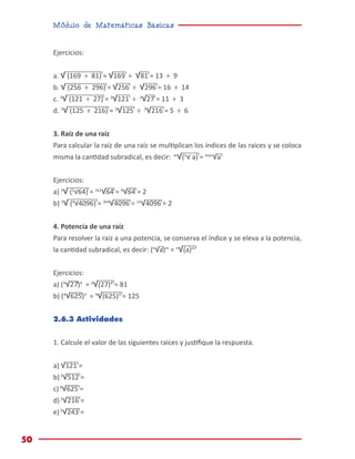 Módulo de Matemáticas Básicas
50
Ejercicios:
a. √ (169 ÷ 81) = √169 ÷ √81 = 13 ÷ 9
b. √ (256 ÷ 296) = √256 ÷ √296 = 16 ÷ 14
c. 3
√ (121 ÷ 27) = 3
√121 ÷ 3
√27 = 11 ÷ 3
d. 3
√ (125 ÷ 216) = 3
√125 ÷ 3
√216 = 5 ÷ 6
3. Raíz de una raíz
Para calcular la raíz de una raíz se multiplican los índices de las raíces y se coloca
misma la cantidad subradical, es decir: m
√(n
√ a) = mxn
√a
Ejercicios:
a) 3
√ (2
√64) = 3x2
√64 = 6
√64 = 2
b) 3
√ (4
√4096) = 3x4
√4096 = 12
√4096 = 2
4. Potencia de una raíz
Para resolver la raíz a una potencia, se conserva el índice y se eleva a la potencia,
la cantidad subradical, es decir: (n
√a)m
= n
√(a)m
Ejercicios:
a) (3
√27)4
= 3
√(27)4
= 81
b) (4
√625)3
= 4
√(625)3
= 125
2.6.3 Actividades
1. Calcule el valor de las siguientes raíces y justifique la respuesta.
a) √121 =
b)3
√512 =
c)4
√625 =
d)3
√216 =
e)5
√243 =
 