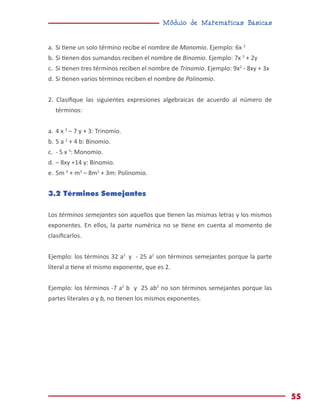 Módulo de Matemáticas Básicas
55
a.	Si tiene un solo término recibe el nombre de Monomio. Ejemplo: 6x 2
b.	Si tienen dos sumandos reciben el nombre de Binomio. Ejemplo: 7x 3
+ 2y
c.	 Si tienen tres términos reciben el nombre de Trinomio. Ejemplo: 9x2
- 8xy + 3x
d.	Si tienen varios términos reciben el nombre de Polinomio.
2. Clasifique las siguientes expresiones algebraicas de acuerdo al número de
términos:
a.	4 x 3
– 7 y + 3: Trinomio.
b.	5 a 2
+ 4 b: Binomio.
c.	 - 5 x 3
: Monomio.
d.	– 8xy +14 y: Binomio.
e.	5m 4
+ m3
– 8m2
+ 3m: Polinomio.
3.2 Términos Semejantes
Los términos semejantes son aquellos que tienen las mismas letras y los mismos
exponentes. En ellos, la parte numérica no se tiene en cuenta al momento de
clasificarlos.
Ejemplo: los términos 32 a2
y - 25 a2
son términos semejantes porque la parte
literal a tiene el mismo exponente, que es 2.
Ejemplo: los términos -7 a2
b y 25 ab2
no son términos semejantes porque las
partes literales a y b, no tienen los mismos exponentes.
 