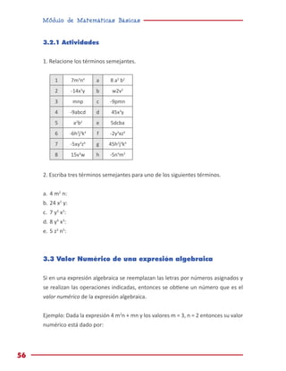 Módulo de Matemáticas Básicas
56
3.2.1 Actividades
1. Relacione los términos semejantes.
1 7m3
n4
a 8 a2
b2
2 -14x3
y b w2v2
3 mnp c -9pmn
4 -9abcd d 45x3
y
5 a2
b2
e 5dcba
6 -6h2
j3
k4
f -2y3
xz4
7 -5xy3
z4
g 45h2
j3
k4
8 15v3
w h -5n4
m3
2. Escriba tres términos semejantes para uno de los siguientes términos.
a.	4 m2
n:
b.	24 x2
y:
c.	 7 y3
x2
:
d.	8 y4
x3
:
e.	5 z3
n5
:
3.3 Valor Numérico de una expresión algebraica
Si en una expresión algebraica se reemplazan las letras por números asignados y
se realizan las operaciones indicadas, entonces se obtiene un número que es el
valor numérico de la expresión algebraica.
Ejemplo: Dada la expresión 4 m2
n + mn y los valores m = 3, n = 2 entonces su valor
numérico está dado por:
 