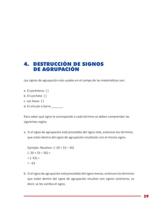 Módulo de Matemáticas Básicas
59
4.	 DESTRUCCIÓN DE SIGNOS
DE AGRUPACIÓN
Los signos de agrupación más usados en el campo de las matemáticas son:
a. El paréntesis ( )
b. El corchete [ ]
c. Las llaves { }
d. El vínculo o barra _______
Para saber qué signo le corresponde a cada término se deben comprender las
siguientes reglas:
a.	Si el signo de agrupación está precedido del signo más, entonces los términos
que están dentro del signo de agrupación resultarán con el mismo signo.
Ejemplo: Resolver: {- 20 + 53 – 56}
{- 20 + 53 – 56} =
= {- 63} =
= - 63
b.	Si el signo de agrupación está precedido del signo menos, entonces los términos
que están dentro del signo de agrupación resultan con signos contrarios, es
decir, se les cambia el signo.
 