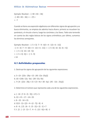 Módulo de Matemáticas Básicas
60
Ejemplo: Resolver: - {- 40 + 83 – 36}
- {- 40 + 83 – 36} = = - {7} =
= - 7
Cuando se tiene una expresión algebraica con diferentes signos de agrupación y se
busca eliminarlos, se empieza de adentro hacia afuera: primero se resuelven los
paréntesis, el vínculo o barra, luego los corchetes y las llaves. Todo esto teniendo
en cuenta las dos reglas básicas de los signos aritméticos; por último, sumamos
los términos semejantes.
Ejemplo: Resolver: - {- 5 + 3[- 7 – 9 - 6(5 + 4 - 12) + 6 - 11]}
- {- 5 + 3[- 7 – 9 - 6(5 + 4 - 12) + 6 - 11]} = - {- 5 +3[- 16 - 6(- 3) – 5]}
= - {- 5 + 3[- 16 + 18 - 5]}
= - {- 5 + 3[- 3]} = - {- 5 - 9}
= 14
4.1 Actividades propuestas
1. Destruya los signos de agrupación de las siguientes expresiones:
a. 5 + [4 - {22x - 20y + 15 - (45 -12x -25y)}]
b. 16 + (10x -12y - 6x) - (30 -15y -0x)
c. 7+ [4 - {22x - 20y + 15 + (3 + 4x + 30 - 6y) - (45 - 12x - 25y)}]
2. Determine el número que representa cada una de las siguientes expresiones.
a. { - 10 . [7. 8 - (5 - 9)] + 17} + 5
b. 22 + 15 – 17 – 14 + 35
c. 8 – 22 - 14 + 25
d. 2(13 - 2) + [{3 – 4 + (2 - 7)} - 8] - 6
e. 8 – 6 . [ (5 . (6 – 3 . (5 - 2)) + 2) - 1] + 7
f. 3 . [2 . { - (3 - 2) + 7 . 4 – 5 . (11 - 6)} + 8] - 2
 