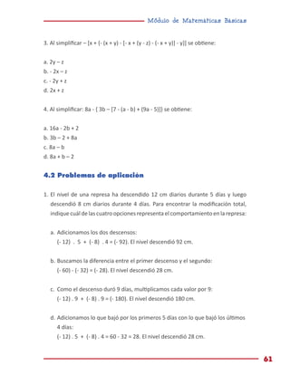 Módulo de Matemáticas Básicas
61
3. Al simplificar – [x + {- (x + y) - [- x + (y - z) - (- x + y)] - y}] se obtiene:
a. 2y – z
b. - 2x – z
c. - 2y + z
d. 2x + z
4. Al simplificar: 8a - { 3b – [7 - (a - b) + (9a - 5)]} se obtiene:
a. 16a - 2b + 2
b. 3b – 2 + 8a
c. 8a – b
d. 8a + b – 2
4.2 Problemas de aplicación
1.	El nivel de una represa ha descendido 12 cm diarios durante 5 días y luego
descendió 8 cm diarios durante 4 días. Para encontrar la modificación total,
indique cuál de las cuatro opciones representa el comportamiento en la represa:
a.	Adicionamos los dos descensos:
(- 12) . 5 + (- 8) . 4 = (- 92). El nivel descendió 92 cm.
b.	Buscamos la diferencia entre el primer descenso y el segundo:
(- 60) - (- 32) = (- 28). El nivel descendió 28 cm.
c.	 Como el descenso duró 9 días, multiplicamos cada valor por 9:
(- 12) . 9 + (- 8) . 9 = (- 180). El nivel descendió 180 cm.
d.	Adicionamos lo que bajó por los primeros 5 días con lo que bajó los últimos
4 días:
(- 12) . 5 + (- 8) . 4 = 60 - 32 = 28. El nivel descendió 28 cm.
 