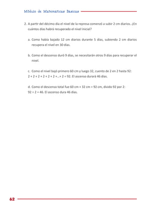 Módulo de Matemáticas Básicas
62
2.	A partir del décimo día el nivel de la represa comenzó a subir 2 cm diarios. ¿En
cuántos días habrá recuperado el nivel inicial?
a.	Como había bajado 12 cm diarios durante 5 días, subiendo 2 cm diarios
recupera el nivel en 30 días.
b.	Como el descenso duró 9 días, se necesitarán otros 9 días para recuperar el
nivel.
c.	 Como el nivel bajó primero 60 cm y luego 32, cuento de 2 en 2 hasta 92:
2 + 2 + 2 + 2 + 2 + 2 +…+ 2 = 92. El ascenso durará 46 días.
d.	Como el descenso total fue 60 cm + 32 cm = 92 cm, divido 92 por 2:
92 ÷ 2 = 46. El ascenso dura 46 días.
 