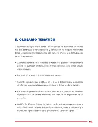 Módulo de Matemáticas Básicas
63
5. GLOSARIO TEMÁTICO
El objetivo de este glosario es poner a disposición de los estudiantes un recurso
más que contribuya al fortalecimiento y apropiación del lenguaje matemático
de las operaciones aritméticas básicas con números enteros y la destrucción de
signos de agrupación.
•	 Aritmética:eslaramamásantiguadelaMatemáticaqueseusauniversalmente,
propia del quehacer cotidiano, desde lo más elemental hasta en los cálculos
más avanzados.
•	 Cociente: el cociente es el resultado de una división.
•	 Cociente: es la parte que se obtiene en el proceso de la división y corresponde
al valor que representa las veces que contiene el divisor en dicha división.
•	 Cocientes de potencias de una misma base: es otra potencia en donde su
exponente final se obtiene realizando una resta de los exponentes de las
potencias.
•	 División de Números Enteros: la división de dos números enteros es igual al
valor absoluto del cociente de los valores absolutos, entre el dividendo y el
divisor, y su signo se obtiene de la aplicación de la Ley de los signos.
 
