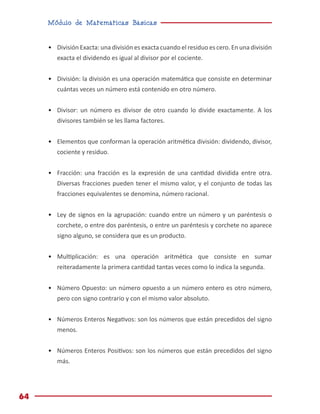 Módulo de Matemáticas Básicas
64
•	 División Exacta: una división es exacta cuando el residuo es cero. En una división
exacta el dividendo es igual al divisor por el cociente.
•	 División: la división es una operación matemática que consiste en determinar
cuántas veces un número está contenido en otro número.
•	 Divisor: un número es divisor de otro cuando lo divide exactamente. A los
divisores también se les llama factores.
•	 Elementos que conforman la operación aritmética división: dividendo, divisor,
cociente y residuo.
•	 Fracción: una fracción es la expresión de una cantidad dividida entre otra.
Diversas fracciones pueden tener el mismo valor, y el conjunto de todas las
fracciones equivalentes se denomina, número racional.
•	 Ley de signos en la agrupación: cuando entre un número y un paréntesis o
corchete, o entre dos paréntesis, o entre un paréntesis y corchete no aparece
signo alguno, se considera que es un producto.
•	 Multiplicación: es una operación aritmética que consiste en sumar
reiteradamente la primera cantidad tantas veces como lo indica la segunda.
•	 Número Opuesto: un número opuesto a un número entero es otro número,
pero con signo contrario y con el mismo valor absoluto.
•	 Números Enteros Negativos: son los números que están precedidos del signo
menos.
•	 Números Enteros Positivos: son los números que están precedidos del signo
más.
 