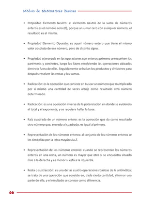 Módulo de Matemáticas Básicas
66
•	 Propiedad Elemento Neutro: el elemento neutro de la suma de números
enteros es el número cero (0), porque al sumar cero con cualquier número, el
resultado es el mismo.
•	 Propiedad Elemento Opuesto: es aquel número entero que tiene el mismo
valor absoluto de ese número, pero de distinto signo.
•	 Propiedad o jerarquía en las operaciones con enteros: primero se resuelven los
paréntesis y corchetes, luego las llaves resolviendo las operaciones ubicadas
dentro o fuera de ellas. Seguidamente se hallan los productos y divisiones para
después resolver las restas y las sumas.
•	 Radicación: es la operación que consiste en buscar un número que multiplicado
por sí mismo una cantidad de veces arroje como resultado otro número
determinado.
•	 Radicación: es una operación inversa de la potenciación en donde se evidencia
el total y el exponente, y se requiere hallar la base.
•	 Raíz cuadrada de un número entero: es la operación que da como resultado
otro número que, elevado al cuadrado, es igual al primero.
•	 Representación de los números enteros: al conjunto de los números enteros se
les simboliza por la letra mayúscula Z.
•	 Representación de los números enteros: cuando se representan los números
enteros en una recta, un número es mayor que otro si se encuentra situado
más a la derecha y es menor si está a la izquierda.
•	 Resta o sustracción: es una de las cuatro operaciones básicas de la aritmética;
se trata de una operación que consiste en, dada cierta cantidad, eliminar una
parte de ella, y el resultado se conoce como diferencia.
 
