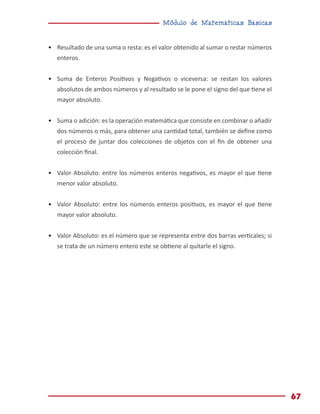 Módulo de Matemáticas Básicas
67
•	 Resultado de una suma o resta: es el valor obtenido al sumar o restar números
enteros.
•	 Suma de Enteros Positivos y Negativos o viceversa: se restan los valores
absolutos de ambos números y al resultado se le pone el signo del que tiene el
mayor absoluto.
•	 Suma o adición: es la operación matemática que consiste en combinar o añadir
dos números o más, para obtener una cantidad total, también se define como
el proceso de juntar dos colecciones de objetos con el fin de obtener una
colección final.
•	 Valor Absoluto: entre los números enteros negativos, es mayor el que tiene
menor valor absoluto.
•	 Valor Absoluto: entre los números enteros positivos, es mayor el que tiene
mayor valor absoluto.
•	 Valor Absoluto: es el número que se representa entre dos barras verticales; si
se trata de un número entero este se obtiene al quitarle el signo.
 