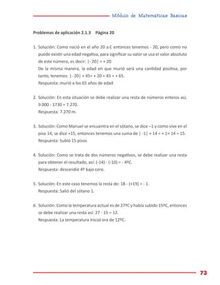 Módulo de Matemáticas Básicas
73
Problemas de aplicación 2.1.3 Página 20
1.	Solución: Como nació en el año 20 a.C entonces tenemos - 20, pero como no
puede existir una edad negativa, para significar su valor se usa el valor absoluto
de este número, es decir: |- 20| = + 20
De la misma manera, la edad en que murió será una cantidad positiva, por
tanto, tenemos: |- 20| + 45= + 20 + 45 = + 65.
Respuesta: murió a los 65 años de edad
2.	Solución: En esta situación se debe realizar una resta de números enteros así,
9.000 - 1730 = 7.270.
Respuesta: 7.270 m.
3.	Solución: Como Manuel se encuentra en el sótano, se dice –1 y como vive en el
piso 14, se dice +15, entonces tenemos una suma de | -1| + 14 = + 1+ 14 = 15.
Respuesta: Subió 15 pisos
4.	Solución: Como se trata de dos números negativos, se debe realizar una resta
para obtener el resultado, así: (-14) - (-10) = - 4ºC.
Respuesta: descendió 4º bajo cero.
5.	Solución: En este caso tenemos la resta de: 18 - (+19) = - 1.
Respuesta: Salió del sótano 1.
6.	Solución: Como la temperatura actual es de 27ºC y había subido 15ºC, entonces
se debe realizar una resta así: 27 - 15 = 12.
Respuesta: La temperatura inicial era de 12ºC.
 