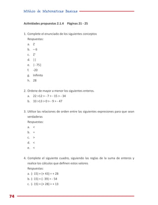 Módulo de Matemáticas Básicas
74
Actividades propuestas 2.1.4 Páginas 21 - 25
1.	Complete el enunciado de los siguientes conceptos
Respuestas:
a.	Z-
b.	 – 6
c.	Z+
d.	||
e.	 |- 75|
f.	-20
g.	 Infinito
h.	28
2.	Ordene de mayor a menor los siguientes enteros.
a.	 22 >12 > - 7 > - 15 > - 34
b.	 33 >13 > 0 > - 9 > - 47
3.	Utilice las relaciones de orden entre las siguientes expresiones para que sean
verdaderas
Respuestas:
a.	<
b.	=
c.	>
d.	<
e.	<
4. Complete el siguiente cuadro, siguiendo las reglas de la suma de enteros y
realice los cálculos que definen estos valores
Respuestas:
a.	(- 15) + (+ 43) = + 28
b.	(- 15) + (- 39) = - 54
c.	 (- 15) + (+ 28) = + 13
 