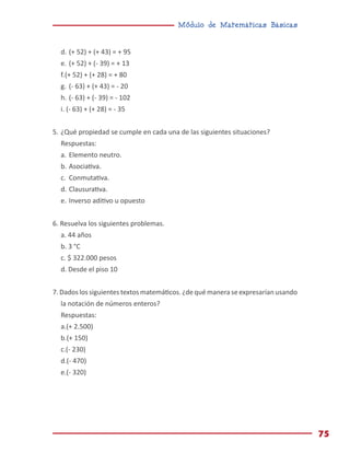 Módulo de Matemáticas Básicas
75
d.	(+ 52) + (+ 43) = + 95
e.	(+ 52) + (- 39) = + 13
f.	(+ 52) + (+ 28) = + 80
g.	(- 63) + (+ 43) = - 20
h.	(- 63) + (- 39) = - 102
i. (- 63) + (+ 28) = - 35
5.	¿Qué propiedad se cumple en cada una de las siguientes situaciones?
Respuestas:
a.	Elemento neutro.
b.	Asociativa.
c.	 Conmutativa.
d.	Clausurativa.
e.	Inverso aditivo u opuesto
6. Resuelva los siguientes problemas.
a. 44 años
b. 3 °C
c. $ 322.000 pesos
d. Desde el piso 10
7. Dados los siguientes textos matemáticos. ¿de qué manera se expresarían usando
la notación de números enteros?
Respuestas:
a.(+ 2.500)
b.(+ 150)
c.(- 230)
d.(- 470)
e.(- 320)
 