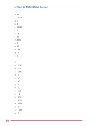 Módulo de Matemáticas Básicas
84
e.	81
f.	 - 1024
g.	0
h.	8
i.	50625
j.	0
k.	 - 8
l.	16
m.	1000
n.	0
o.	16
p.	- 64
q.	- 1
r.	0
2.
a.	2187
b.	729
c.	256
d.	1
e.	y6
f.	x6
g.	1
h.	32
i.	729
j.	-1
k.	256
l.	8192
m.	4096
n.	1
o.	-125
p.	4
 
