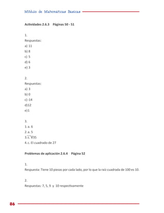 Módulo de Matemáticas Básicas
86
Actividades 2.6.3 Páginas 50 - 51
1.
Respuestas:
a)	11
b)	
8
c)	
5
d)	
6
e)	
3
2.
Respuestas:
a)	3
b)	0
c)	-14
d)	12
e)	1
3.	
1.	a. 6
2.	a. 5
3.	c. √35
4.	c. El cuadrado de 27
Problemas de aplicación 2.6.4 Página 52
1.
Respuesta: Tiene 10 piezas por cada lado, por lo que la raíz cuadrada de 100 es 10.
2.
Respuestas: 7, 5, 9 y 10 respectivamente
 