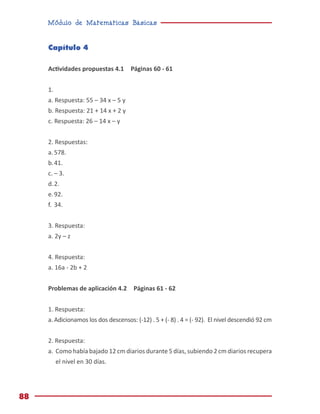 Módulo de Matemáticas Básicas
88
Capítulo 4
Actividades propuestas 4.1 Páginas 60 - 61
1.
a. Respuesta: 55 – 34 x – 5 y
b. Respuesta: 21 + 14 x + 2 y
c. Respuesta: 26 – 14 x – y
2. Respuestas:
a.	578.
b.	41.
c.	– 3.
d.	2.
e.	92.
f.	34.
3. Respuesta:
a. 2y – z
4. Respuesta:
a. 16a - 2b + 2
Problemas de aplicación 4.2 Páginas 61 - 62
1. Respuesta:
a.	Adicionamos los dos descensos: (-12) . 5 + (- 8) . 4 = (- 92). El nivel descendió 92 cm
2. Respuesta:
a.	 Como había bajado 12 cm diarios durante 5 días, subiendo 2 cm diarios recupera
el nivel en 30 días.
 
