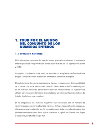 Módulo de Matemáticas Básicas
9
1.	TOUR POR EL MUNDO
DEL CONJUNTO DE LOS
NÚMEROS ENTEROS
1.1 Evolución histórica
El término entero proviene del alemán zahlen que traduce números. Los números
enteros positivos y negativos son el resultado natural de las operaciones suma
y resta.
Su empleo, con diversas notaciones, se remonta a la antigüedad; no fue sino hasta
el siglo XVII que tuvieron aceptación en trabajos científicos europeos.
El nacimiento de los números enteros se da para resolver casos de imposibilidad
de la sustracción en N, expresiones como 5 - 28 no tienen solución en el conjunto
de los números naturales, pero sí tienen solución en los enteros; las reglas que se
utilizan para resolver este tipo de enunciados ya las utilizaban los matemáticos de
la India desde hace muchos años.
En la antigüedad, los números negativos eran conocidos con el nombre de
números deudos, números absurdos, números ficticios, raíces falsas. En esa época,
el interés central era la solución de los problemas cotidianos en la naturaleza. Las
primeras manifestaciones de su uso se remontan al siglo V en Oriente y no llegan
a Occidente, sino hasta el siglo XVI.
 