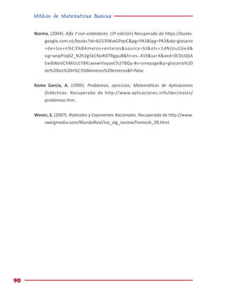 Módulo de Matemáticas Básicas
90
Norma. (2004). Alfa 7 con estándares. (3ª edición) Recuperado de https://books.
google.com.co/books?id=6O13lWwGPqoC&pg=PA3&lpg=PA3&dq=glosario
+de+los+n%C3%BAmeros+enteros&source=bl&ots=1dNjUu2Ued&
sig=wspPoq6Z_N2h2g5kCNoROTRgpu8&hl=es-.419&sa=X&ved=0CDcQ6A
EwBWoVChMIzLCY8KLwxwIVxyoeCh27BQy-#v=onepage&q=glosario%20
de%20los%20n%C3%BAmeros%20enteros&f=false
Ramo García, A. (1999). Problemas, ejercicios, Matemáticas de Aplicaciones
Didácticas. Recuperado de http://www.aplicaciones.info/decimales/
problemas.htm.
Waner, S. (2007). Radicales y Exponentes Racionales. Recuperado de http://www.
zweigmedia.com/MundoReal/tut_alg_review/framesA_2B.html.
 
