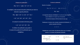 Producto de polinomios
P(x) = 2x2 - 3 Q(x) = 2x3 - 3x2 + 4x
Se multiplica cada monomio del primer polinomio por todos los
elementos segundo polinomio.
P(x) · Q(x) = (2x2 - 3) · (2x3 - 3x2 + 4x) =
= 4x5 − 6x4 + 8x3 − 6x3 + 9x2 − 12x =
Se suman los monomios del mismo grado.
= 4x5 − 6x4 + 2x3 + 9x2 − 12x
Se obtiene otro polinomio cuyo grado es
la suma de los grados de los polinomios que se
multiplican.
Cociente de polinomios
Resolver el cociente:
P(x) = 2x5 + 2x3 −x - 8 Q(x) = 3x2 −2 x + 1
P(x) : Q(x)
A la izquierda situamos el dividendo. Si el polinomio no es completo
dejamos huecos en los lugares que correspondan.
A la derecha situamos el divisor dentro de una caja.
Realizamos el cociente entre el primer monomio del dividendo y el
primer monomio del divisor.
x5 : x2 = x3
Multiplicamos cada término del polinomio divisor por el resultado
anterior y lo restamos del polinomio dividendo:
 