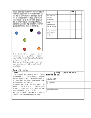 cada equipo en donde les entregaré 
una foto copia en el cual utilizarán un 
hilo de 10 centímetros de largo para 
llevar acabo la activ idad. En donde 
tienen que ver la distancia o longitud 
del segmento que une al punto azul 
con otros puntos. Y por lo tanto tienen 
que ordenar de menor al mayor. 
El otro ejercicio tienen que anotar el 
número de lados que tiene y medir 
algunas figuras con la regla y luego la 
suma de su longitud. 
Cuando terminen pasará un alumno 
para explicarnos y cómo obtuvo el 
resultado. 
Tiempo: 25 minutos. 
vez 
Los alumnos 
estiman 
longitudes. 
Tuve 
colaboración 
con mi equipo 
Miden usando 
unidades de 
longitud 
estándar. 
CIERRE 
Para finalizar les pediré un día antes 
que lleven una cinta métrica para que 
formen equipo de 2 personas daré 12 
papelitos de diferentes figuras para que 
se reúnan en binas ellos. 
Después de que se reunieron se 
tendrán que medir uno al otro para 
estimar cuales son las medidas de 
algunas partes de su cuerpo. 
Se van a medir mismo se midan e 
identifiquen que parte de su cuerpo 
¿Qué y cómo se evalúa? 
Bitácora de col. 
¿Qué pasó? 
¿Qué sentí? 
¿Qué aprendí? 
 