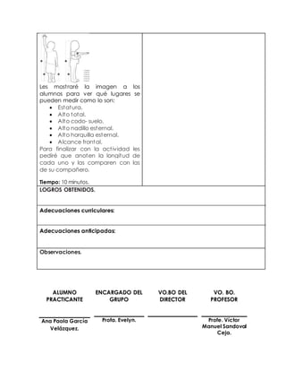 Les most raré la imagen a los 
alumnos para ver qué lugares se 
pueden medir como lo son: 
 Estatura. 
 Alto total. 
 Alto codo- suelo. 
 Alto nadillo esternal. 
 Alto horquilla esternal. 
 Alcance frontal. 
Para finalizar con la act ividad les 
pediré que anoten la longitud de 
cada uno y las comparen con las 
de su compañero. 
Tiempo: 10 minutos. 
LOGROS OBTENIDOS. 
Adecuaciones curriculares: 
Adecuaciones anticipadas: 
Observaciones. 
ALUMNO 
PRACTICANTE 
ENCARGADO DEL 
GRUPO 
VO.BO DEL 
DIRECTOR 
VO. BO. 
PROFESOR 
Ana Paola García 
Velázquez. 
Profa. Evelyn. 
Profe. Víctor 
Manuel Sandoval 
Ceja. 
 