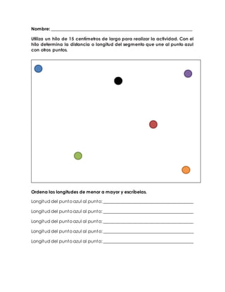 Nombre: ________________________________________________________________ 
Utiliza un hilo de 15 centímetros de largo para realizar la actividad. Con el 
hilo determina la distancia o longitud del segmento que une al punto azul 
con otros puntos. 
Ordena las longitudes de menor a mayor y escríbelas. 
Longitud del punto azul al punto: _________________________________________ 
Longitud del punto azul al punto: _________________________________________ 
Longitud del punto azul al punto: _________________________________________ 
Longitud del punto azul al punto: _________________________________________ 
Longitud del punto azul al punto: _________________________________________ 
 