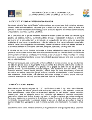 1.CONTEXTO INTERNO Y EXTERNO DE LA ESCUELA
La escuela primaria “José María Morelos” está ubicada en una zona urbana de la ciudad de Mazatlán,
Sinaloa, sobre las calles Mariano Escobedo y Dr. Carvajal S/N, en la Colonia centro; de frente a la
primaria se pueden ver unos multifamiliares y justo en la esquina izquierda ahí diversos comercios como
una panadería, abarrotes, papelería y tortillería.
En la comunidad por la que se encuentra rodeada la escuela cuenta con todos los servicios: agua
potable, luz eléctrica, teléfono, alumbrado público, drenaje y recolección de basura; el problema
persistente en la comunidad son la prevalencia de drogadicción, así como venta de sustancias
prohibidas, de igual manera el pandillerismo y robo; los habitantes de la comunidad suelen ser variados,
es decir, desde personas jóvenes hasta señores y señoras de la tercera edad. Los vecinos aledaños a
la escuela suelen ser, en su mayoría, calmados, tranquilos, apacibles y con muy buen trato.
A pesar de ser una colonia de clase media-baja, el estatus socioeconómico es muy bueno ya que los
padres de familia pueden mandar a los niños a la primaria con todos sus útiles escolares e incluso darles
dinero para la comida que se ofrece por las tardes, al ser un grupo de niños pequeños sus padres
siempre se encuentran al pendiente en todo momento de lo que sea necesario tanto en la escuela como
para el salón de clases.
Al hablar de la escuela, esta se encuentra en la modalidad de tiempo completo por que los alumnos
de todos los grados pasan la mayor parte de su día dentro de la primaria; esta misma cuenta con
un total de 445 alumnos dividido en 12 grupos; con 2 grupos de cada uno de los grados de
primero a sexto. Sus instalaciones son algo antiguas, pero a pesar de eso, los salones, cocina,
comedor, dirección, aula de medios, biblioteca, aula de apoyo los baños de hombres y mujeres se
encuentran en buenas condiciones ya que están en constante mantenimiento; cuenta también con
tres explanadas, de las cuales una sola tiene techumbre, al tener un terreno grande, casi una
manzana, sus espacios son muy grandes para crear diversas actividades.
2.DIAGNÓSTICO DEL GRUPO
Este ciclo escolar atenderé el grupo de 1° “B”, con 22 alumnos entre 5, 6 y 7 años, 9 son hombres
y 13 son mujeres. El aula en general está en buenas condiciones y bien equipada, cuenta con
aires acondicionados, cuatro abanicos de pedestal además de que algunas mesas necesitan
reparaciones; tiene un pintarrón, cuenta con referentes del abecedario, números, reglamento,
calendario y lista de pase de lista alrededor del salón, lo que forma parte de una cultura escolar que
fomenta en los alumnos el conocimiento de las fechas cívicas. El ambiente en el grupo es de continuo
movimiento, reconocimiento y curiosidad debido a que por la edad que presentan la mayoría
quieren conocer todo y preguntar a cada momento, durante este mes lograron reconocerse entre
sí.
Los alumnos tienen varios intereses en común, la mayoría coincide en el gusto por el dibujo y colorear
PLANIFICACIÓN DIDACTICA ARGUMENTADA.
CAMPO DE FORMACIÓN: DESAFÍOS MATEMÁTICOS
 