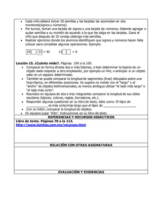  Cada niño deberá tomar 20 semillas y las tarjetas las acomodan en dos
montones(signos y números).
 Por turnos, toman una tarjeta de signos y una tarjeta de números. Deberán agregar o
quitar semillas a su montón de acuerdo a lo que les salga en las tarjetas. Gana el
niño que después de 10 rondas obtenga más semillas.
 Realizar ejercicios donde los alumnos identifiquen que signos y números hacen falta
colocar para completar algunas operaciones. Ejemplo:
24 + 21 = 45 12 = 6
Lección 15. ¿Cuánto mide?. Páginas 104 a la 109.
 Comparar en forma directa dos o más listones, o bien determinar la lejanía de un
objeto dado respecto a otro empleando, por ejemplo un hilo, o anticipar si un objeto
cabe en un espacio determinado.
 También se puede comparar la longitud de segmentos (tiras) dibujados sobre una
hoja blanca, en diferentes posiciones. Se sugiere no insistir con el “largo” y el
“ancho” de objetos bidimensionales, es menos ambiguo utilizar “el lado más largo” o
“el lado más corto”.
 Reunidos en equipos de dos o tres integrantes comparar la longitud de sus útiles
escolares (lápices, colores, reglas, borradores, etc.).
 Responder algunas cuestiones en su libro de texto, tales como: El lápiz de
____________ es más corto/más largo que el lápiz de __________________.
 Con un listón, comparar la longitud de objetos.
 En equipos jugar "Alto". Instrucciones en su libro de texto.
REFERENCIAS Y RECURSOS DIDÁCTICOS
Libro de texto. Páginas 78 a la 113.
http://www.lainitas.com.mx/recursos.html
RELACIÓN CON OTRAS ASIGNATURAS
EVALUACIÓN Y EVIDENCIAS
 