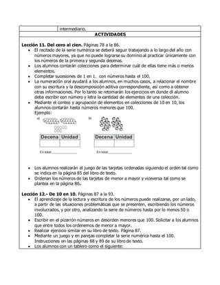 intermediario.
ACTIVIDADES
Lección 11. Del cero al cien. Páginas 78 a la 86.
 El recitado de la serie numérica se deberá seguir trabajando a lo largo del año con
números mayores, ya que no puede lograrse su dominio al practicar únicamente con
los números de la primera y segunda decenas.
 Los alumnos contarán colecciones para determinar cuál de ellas tiene más o menos
elementos.
 Completar sucesiones de 1 en 1. con números hasta el 100.
 La numeración oral ayudará a los alumnos, en muchos casos, a relacionar el nombre
con su escritura y la descomposición aditiva correspondiente, así como a obtener
otras informaciones. Por lo tanto se retomarán los ejercicios en donde dl alumno
deba escribir con número y letra la cantidad de elementos de una colección.
 Mediante el conteo y agrupación de elementos en colecciones de 10 en 10, los
alumnos contarán hasta números menores que 100.
Ejemplo:
 Los alumnos realizarán el juego de las tarjetas ordenadas siguiendo el orden tal como
se indica en la página 85 del libro de texto.
 Ordenan los números de las tarjetas de menor a mayor y viceversa tal como se
plantea en la página 86.
Lección 12.- De 10 en 10. Páginas 87 a la 93.
 El aprendizaje de la lectura y escritura de los números puede realizarse, por un lado,
a partir de las situaciones problemáticas que se presenten, escribiendo los números
involucrados, y por otro, analizando la serie de números hasta por lo menos 50 o
100.
 Escribir en el pizarrón números en desorden menores que 100. Solicitar a los alumnos
que entre todos los ordenemos de menor a mayor.
 Realizar ejercicio similar en su libro de texto. Página 87.
 Mediante un juego y en parejas completar la serie numérica hasta el 100.
Instrucciones en las páginas 88 y 89 de su libro de texto.
 Los alumnos con un tablero como el siguiente:
 