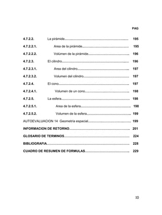 10
PAG
4.7.2.2. La pirámide………………………………………………..… 195
4.7.2.2.1. Area de la pirámide………………………………….… 195
4.7.2.2.2. Volúmen de la pirámide……………………………….. 196
4.7.2.3. El cilindro…………………………………………………..… 196
4.7.2.3.1. Area del cilindro………………………………………... 197
4.7.2.3.2. Volumen del cilindro…………………………………… 197
4.7.2.4. El cono……………………………………………………….. 197
4.7.2.4.1. Volumen de un cono………………………………….. 198
4.7.2.5. La esfera……………………………………………………… 198
4.7.2.5.1. Area de la esfera………………………………………. 198
4.7.2.5.2. Volumen de la esfera………………………………….. 199
AUTOEVALUACION 14 Geometría espacial………….………………..……. 199
INFORMACION DE RETORNO……………………………………………….. 201
GLOSARIO DE TERMINOS…………………………………………………… 224
BIBLIOGRAFIA…………………………………………………………………. 228
CUADRO DE RESUMEN DE FORMULAS………………………………….. 229
 
