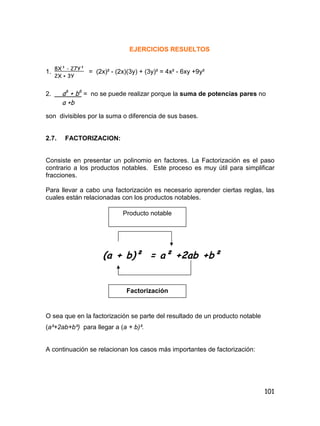 101
EJERCICIOS RESUELTOS
1. = (2x)² - (2x)(3y) + (3y)² = 4x² - 6xy +9y²
2. = no se puede realizar porque la suma de potencias pares no
son divisibles por la suma o diferencia de sus bases.
2.7. FACTORIZACION:
Consiste en presentar un polinomio en factores. La Factorización es el paso
contrario a los productos notables. Este proceso es muy útil para simplificar
fracciones.
Para llevar a cabo una factorización es necesario aprender ciertas reglas, las
cuales están relacionadas con los productos notables.
O sea que en la factorización se parte del resultado de un producto notable
(a²+2ab+b²) para llegar a (a + b)².
A continuación se relacionan los casos más importantes de factorización:
8X³ - 27Y³
2X + 3Y
a6
+ b6
a +b
Producto notable
(a + b)² = a² +2ab +b²
Factorización
 