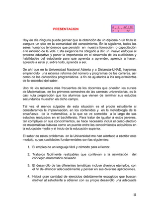 11
PRESENTACION
Hoy en día ninguno puede pensar que la obtención de un diploma o un titulo le
asegura un sitio en la comunidad del conocimiento. En lo siguiente, todos los
seres humanos tendremos que persistir en nuestra formación o capacitación
a lo extenso de la vida. Esta exigencia ha obligado a dar un nuevo enfoque al
proceso educativo y poner la importancia en el desarrollo de las cualidades y
habilidades del estudiante para que aprenda a aprender, aprenda a hacer,
aprenda a estar y, sobre todo, aprenda a ser.
De ahí que en la Universidad Nacional Abierta y a Distancia-UNAD, hayamos
emprendido una extensa reforma del número y programas de las carreras, así
como de los contenidos programáticos a fin de ajustarlos a los requerimientos
de la sociedad del saber.
Uno de los reclamos más frecuentes de los docentes que orientan los cursos
de Matematicas, en los primeros semestres de las carreras universitarias, es la
casi nula preparación que los alumnos que vienen de terminar sus estudios
secundarios muestran en dicho campo.
Tal vez el menos culpable de esta situación es el propio estudiante si
consideramos la improvisación, en los contenidos y en la metodología de la
enseñanza de la matemática, a la que se ve sometido a lo largo de sus
estudios realizados en el bachillerato. Para tratar de igualar a estos jóvenes,
tan complejos en sus conocimientos, se hace necesario incluir el curso electivo
de matematicas básicas como un puente entre los conocimientos adquiridos en
la educación media y el inicio de la educación superior.
El saber de estos problemas en la Universidad me han alentado a escribir este
modulo, cuyas cualidades fundamentales son las siguientes:
1. El empleo de un lenguaje fácil y cómodo para el lector.
2. Trabajos fácilmente realizables que conllevan a la asimilación del
concepto matemático deseado.
3. El desarrollo de las diferentes temáticas incluye diversos ejemplos, con
el fin de ahondar adecuadamente y pensar en sus diversas aplicaciones.
4. Habrá gran cantidad de ejercicios debidamente escogidos que buscan
motivar al estudiante a obtener con su propio desarrollo una adecuada
bd
bcad
d
c
b
a 

 