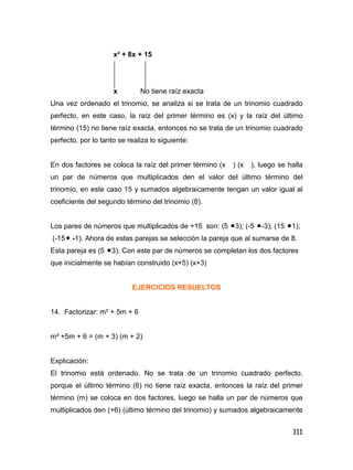 111
x² + 8x + 15
x No tiene raíz exacta
Una vez ordenado el trinomio, se analiza si se trata de un trinomio cuadrado
perfecto, en este caso, la raíz del primer término es (x) y la raíz del último
término (15) no tiene raíz exacta, entonces no se trata de un trinomio cuadrado
perfecto, por lo tanto se realiza lo siguiente:
En dos factores se coloca la raíz del primer término (x ) (x ), luego se halla
un par de números que multiplicados den el valor del último término del
trinomio, en este caso 15 y sumados algebraicamente tengan un valor igual al
coeficiente del segundo término del trinomio (8).
Los pares de números que multiplicados de +15 son: (5 3); (-5 -3); (15 1);
(-15 -1). Ahora de estas parejas se selección la pareja que al sumarse de 8.
Esta pareja es (5 3). Con este par de números se completan los dos factores
que inicialmente se habían construido (x+5) (x+3)
EJERCICIOS RESUELTOS
14. Factorizar: m² + 5m + 6
m² +5m + 6 = (m + 3) (m + 2)
Explicación:
El trinomio está ordenado. No se trata de un trinomio cuadrado perfecto,
porque el último término (6) no tiene raíz exacta, entonces la raíz del primer
término (m) se coloca en dos factores, luego se halla un par de números que
multiplicados den (+6) (último término del trinomio) y sumados algebraicamente
 