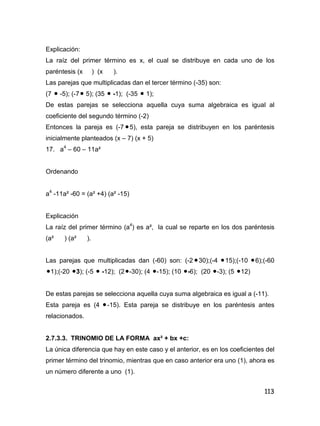 113
Explicación:
La raíz del primer término es x, el cual se distribuye en cada uno de los
paréntesis (x ) (x ).
Las parejas que multiplicadas dan el tercer término (-35) son:
(7  -5); (-7 5); (35  -1); (-35  1);
De estas parejas se selecciona aquella cuya suma algebraica es igual al
coeficiente del segundo término (-2)
Entonces la pareja es (-7 5), esta pareja se distribuyen en los paréntesis
inicialmente planteados (x – 7) (x + 5)
17. a4
– 60 – 11a²
Ordenando
a4
-11a² -60 = (a² +4) (a² -15)
Explicación
La raíz del primer término (a4
) es a², la cual se reparte en los dos paréntesis
(a² ) (a² ).
Las parejas que multiplicadas dan (-60) son: (-2 30);(-4 15);(-10 6);(-60
1);(-20 3); (-5  -12); (2-30); (4 -15); (10 -6); (20 -3); (5 12)
De estas parejas se selecciona aquella cuya suma algebraica es igual a (-11).
Esta pareja es (4 -15). Esta pareja se distribuye en los paréntesis antes
relacionados.
2.7.3.3. TRINOMIO DE LA FORMA ax² + bx +c:
La única diferencia que hay en este caso y el anterior, es en los coeficientes del
primer término del trinomio, mientras que en caso anterior era uno (1), ahora es
un número diferente a uno (1).
 