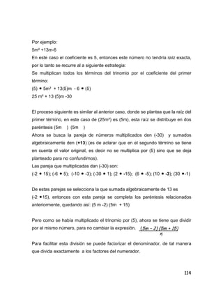 114
Por ejemplo:
5m² +13m-6
En este caso el coeficiente es 5, entonces este número no tendría raíz exacta,
por lo tanto se recurre al a siguiente estrategia:
Se multiplican todos los términos del trinomio por el coeficiente del primer
término:
(5)  5m² + 13(5)m - 6  (5)
25 m² + 13 (5)m -30
El proceso siguiente es similar al anterior caso, donde se plantea que la raíz del
primer término, en este caso de (25m²) es (5m), esta raíz se distribuye en dos
paréntesis (5m ) (5m )
Ahora se busca la pareja de números multiplicados den (-30) y sumados
algebraicamente den (+13) (es de aclarar que en el segundo término se tiene
en cuenta el valor original, es decir no se multiplica por (5) sino que se deja
planteado para no confundirnos).
Las pareja que multiplicadas dan (-30) son:
(-2  15); (-6  5); (-10  -3); (-30  1); (2  -15); (6  -5); (10  -3); (30 -1)
De estas parejas se selecciona la que sumada algebraicamente de 13 es
(-2 15), entonces con esta pareja se completa los paréntesis relacionados
anteriormente, quedando así: (5 m -2) (5m + 15)
Pero como se había multiplicado el trinomio por (5), ahora se tiene que dividir
por el mismo número, para no cambiar la expresión.
Para facilitar esta división se puede factorizar el denominador, de tal manera
que divida exactamente a los factores del numerador.
(5m – 2) (5m + 15)
5
 