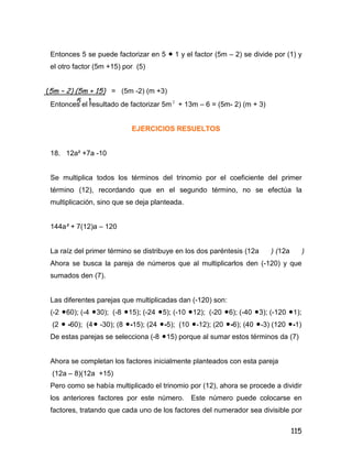 115
Entonces 5 se puede factorizar en 5  1 y el factor (5m – 2) se divide por (1) y
el otro factor (5m +15) por (5)
= (5m -2) (m +3)
Entonces el resultado de factorizar 5m 2
+ 13m – 6 = (5m- 2) (m + 3)
EJERCICIOS RESUELTOS
18. 12a² +7a -10
Se multiplica todos los términos del trinomio por el coeficiente del primer
término (12), recordando que en el segundo término, no se efectúa la
multiplicación, sino que se deja planteada.
144a² + 7(12)a – 120
La raíz del primer término se distribuye en los dos paréntesis (12a ) (12a )
Ahora se busca la pareja de números que al multiplicarlos den (-120) y que
sumados den (7).
Las diferentes parejas que multiplicadas dan (-120) son:
(-2 60); (-4 30); (-8 15); (-24 5); (-10 12); (-20 6); (-40 3); (-120 1);
(2  -60); (4 -30); (8 -15); (24 -5); (10 -12); (20 -6); (40 -3) (120 -1)
De estas parejas se selecciona (-8 15) porque al sumar estos términos da (7)
Ahora se completan los factores inicialmente planteados con esta pareja
(12a – 8)(12a +15)
Pero como se había multiplicado el trinomio por (12), ahora se procede a dividir
los anteriores factores por este número. Este número puede colocarse en
factores, tratando que cada uno de los factores del numerador sea divisible por
(5m – 2) (5m + 15)
5 . 1
 