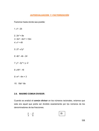 118
AUTOEVALUACION 7: FACTORIZACIÓN
Factorice hasta donde sea posible:
1. c² - 25
2. 2a³ + 8a
3. 3m³ - 6m² + 15m
4. x² + 49
5. 27 –x³y³
6. 4b² - 4b - 24
7. y³ - 2y² + y -2
8. a²b² - 16
9. m² - 4m + 3
10. 18a³ -8a
2.8. MAXIMO COMUN DIVISOR:
Cuando se analizó el común divisor en los números racionales, veíamos que
este era aquel que podía ser dividido exactamente por los números de los
denominadores de las fracciones.
1 , 2
3 5
15
 