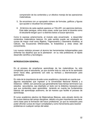 12
comprensión de los contenidos y un efectivo manejo de las operaciones
matematicas.
5. Se encontrara con un apropiado número de formulas, gráficos y figuras
que ayudan a visualizar los conceptos.
6. Al término de cada capitulo aparece un TALLER con ejercicios teóricos.
Este taller persigue, entre otras cosas, evitar que tanto el docente como
el estudiante tengan que ir a distintos textos a buscar ejercicios.
Como lo exprese anteriormente, el modulo esta encaminado a desarrollar
contenidos matemáticos básicos. En este sentido puede ser empleado en
cursos de mayor nivel como Álgebra, Trigonometría y Geometría Analítica, el
Cálculo, las Ecuaciones Diferenciales, la Estadística y otras áreas del
conocimiento.
Los nuevos módulos proveen al alumno las herramientas indispensables para
enfrentar los desafíos que se le plantearan en su vida profesional, el rápido
desarrollo científico y tecnológico.
INTRODUCCION GENERAL:
En el proceso de enseñanza aprendizaje de las matemáticas ha sido
complicado para el estudiante, ya que durante toda su vida se le ha sembrado
temor hacia ellas, generando con esto su rechazo y desmotivación para
aprenderlas.
En vista de la importancia de este curso académico y teniendo en cuenta que
algunos estudiantes que ingresan a la Universidad Nacional Abierta y a
Distancia - UNAD, son personas que generalmente hace tiempo terminaron sus
estudios secundarios, sea diseñado un texto con la didáctica necesaria para
que sus contenidos sean aprendidos teniendo en cuenta los fundamentos
básicos del aprendizaje autónomo, de tal manera que facilite el proceso de
aprendizaje.
El curso académico electivo de Matematicas Básicas, esta ubicado dentro de
los cursos básicos del campo disciplinar, debido a la gran importancia que tiene
como base para la formación del futuro profesional, ya que es necesario para
poder afrontar cursos de mayor complejidad y como herramienta para resolver
problemas en cualquier campo del saber.
 