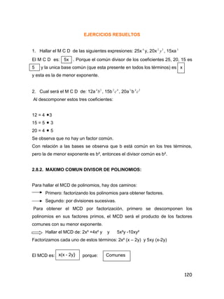120
EJERCICIOS RESUELTOS
1. Hallar el M C D de las siguientes expresiones: 25x 4
y, 20x 32
y , 15xa3
El M C D es: 5x . Porque el común divisor de los coeficientes 25, 20, 15 es
5 y la unica base común (que esta presente en todos los términos) es x
y esta es la de menor exponente.
2. Cual será el M C D de: 12a 34
b , 15b 42
c , 20a3
b 24
c
Al descomponer estos tres coeficientes:
12 = 4 3
15 = 5  3
20 = 4  5
Se observa que no hay un factor común.
Con relación a las bases se observa que b está común en los tres términos,
pero la de menor exponente es b², entonces el divisor común es b².
2.8.2. MAXIMO COMUN DIVISOR DE POLINOMIOS:
Para hallar el MCD de polinomios, hay dos caminos:
Primero: factorizando los polinomios para obtener factores.
Segundo: por divisiones sucesivas.
Para obtener el MCD por factorización, primero se descomponen los
polinomios en sus factores primos, el MCD será el producto de los factores
comunes con su menor exponente.
Hallar el MCD de: 2x³ +4x² y y 5x²y -10xy²
Factorizamos cada uno de estos términos: 2x² (x – 2y) y 5xy (x-2y)
El MCD es: porque:x(x - 2y) Comunes
 