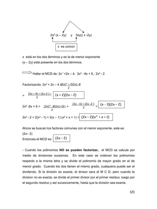 121
2x² (x – 2y) y 5xy(( x -2y)
x está en los dos términos y es la de menor exponente
(x – 2y) está presente en los dos términos.
Hallar el MCD de: 2x 2
+2x – 4, 2x² - 8x + 6, 2x³ - 2
Factorizando: 2x² + 2x – 4 =
=
2x² -8x + 6 = = =
2x³ - 2 = 2(x³ - 1) = 2(x – 1) (x² + x + 1) =
Ahora se buscan los factores comunes con el menor exponente, este es:
(2x– 2)
Entonces el MCD es :
- Cuando los polinomios NO se pueden factorizar, el MCD se calcula por
medio de divisiones sucesivas. En este caso se ordenan los polinomios
respecto a la misma letra y se divide el polinomio de mayor grado en el de
menor grado. Cuando los dos tienen el mismo grado, cualquiera puede ser el
dividendo. Si la división es exacta, el divisor sera el M C D, pero cuando la
division no es exacta, se divide el primer divisor por el primer residuo, luego por
el segundo residuo y así sucesivamente, hasta que la división sea exacta.
x es común
(2x)² + 2(2x) -8
2
(2x + 4) + (2x-2 ) =
2
(x + 2)(2x – 2)
(2x)² -8(2x) +12=
2
(2x - 6) + (2x -2 )
2
(x - 3)(2x – 2)
(2x – 2)(x² + x + 1)
(2x – 2)
 
