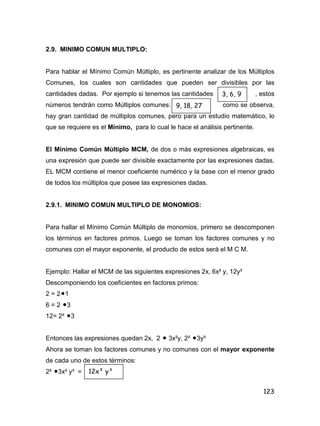 123
2.9. MINIMO COMUN MULTIPLO:
Para hablar el Mínimo Común Múltiplo, es pertinente analizar de los Múltiplos
Comunes, los cuales son cantidades que pueden ser divisibles por las
cantidades dadas. Por ejemplo si tenemos las cantidades , estos
números tendrán como Múltiplos comunes: como se observa,
hay gran cantidad de múltiplos comunes, pero para un estudio matemático, lo
que se requiere es el Mínimo, para lo cual le hace el análisis pertinente.
El Mínimo Común Múltiplo MCM, de dos o más expresiones algebraicas, es
una expresión que puede ser divisible exactamente por las expresiones dadas.
EL MCM contiene el menor coeficiente numérico y la base con el menor grado
de todos los múltiplos que posee las expresiones dadas.
2.9.1. MINIMO COMUN MULTIPLO DE MONOMIOS:
Para hallar el Mínimo Común Múltiplo de monomios, primero se descomponen
los términos en factores primos. Luego se toman los factores comunes y no
comunes con el mayor exponente, el producto de estos será el M C M.
Ejemplo: Hallar el MCM de las siguientes expresiones 2x, 6x² y, 12y³
Descomponiendo los coeficientes en factores primos:
2 = 21
6 = 2 3
12= 2² 3
Entonces las expresiones quedan 2x, 2  3x²y, 2² 3y³
Ahora se toman los factores comunes y no comunes con el mayor exponente
de cada uno de estos términos:
2² 3x² y³ =
3, 6, 9
9, 18, 27
12x² y³
 