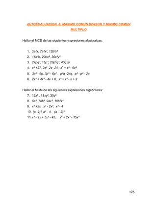 126
AUTOEVALUACION 8: MAXIMO COMUN DIVISOR Y MINIMO COMUN
MULTIPLO
Hallar el MCD de las siguientes expresiones algebraicas:
1. 3a²x, 7a³x³, 12b²x²
2. 16a²b, 20bc², 30x²y²
3. 24pq³, 16p³, 28p4
q², 40qxp
4. x³ +27, 2x² -2x -24 , x4
+ x³ - 6x²
5. 3p² - 6p, 3p³ - 6p 2
, p²q -2pq, p³ - p² - 2p
6. 2x³ + 4x² - 4x + 6, x³ + x² - x + 2
Hallar el MCM de las siguientes expresiones algebraicas:
7. 12x³ , 18xy², 30y³
8. 5a², 7ab², 9ax³, 10b³x²
9. x² +2x, x³ - 2x², x² - 4
10. (a -2)², a² - 4, (a – 2)³
11.x³ - 9x + 5x² - 45, x4
+ 2x³ - 15x²
 