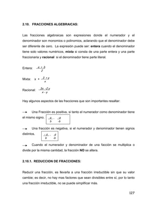 127
2.10. FRACCIONES ALGEBRAICAS:
Las fracciones algebraicas son expresiones donde el numerador y el
denominador son monomios o polinomios, aclarando que el denominador debe
ser diferente de cero. La expresión puede ser: entera cuando el denominador
tiene solo valores numéricos, mixta si consta de una parte entera y una parte
fraccionaria y racional si el denominador tiene parte literal.
Entera:
Mixta: x +
Racional:
Hay algunos aspectos de las fracciones que son importantes resaltar:
Una Fracción es positiva, si tanto el numerador como denominador tiene
el mismo signo.
Una fracción es negativa, si el numerador y denominador tienen signos
distintos.
Cuando el numerador y denominador de una facción se multiplica o
divide por la misma cantidad, la fracción NO se altera.
2.10.1. REDUCCION DE FRACCIONES:
Reducir una fracción, es llevarla a una fracción irreductible sin que su valor
cambie; es decir, no hay mas factores que sean divisibles entre sí, por lo tanto
una fracción irreductible, no se puede simplificar más.
a + b
2
3 + y
x
3x -2 y
x - y
a , -a
b -b
- a , a
b -b
 