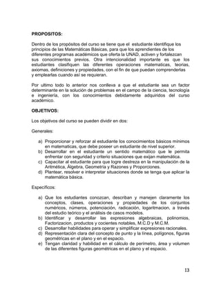 13
PROPOSITOS:
Dentro de los propósitos del curso se tiene que el estudiante identifique los
principios de las Matemáticas Básicas, para que los aprendientes de los
diferentes programas académicos que oferta la UNAD, activen y fortalezcan
sus conocimientos previos. Otra intencionalidad importante es que los
estudiantes clasifiquen las diferentes operaciones matematicas, teorias,
axiomas, definiciones y propiedades, con el fin de que puedan comprenderlas
y emplearlas cuando así se requieran.
Por ultimo todo lo anterior nos conlleva a que el estudiante sea un factor
determinante en la solución de problemas en el campo de la ciencia, tecnología
e ingeniería, con los conocimientos debidamente adquiridos del curso
académico.
OBJETIVOS:
Los objetivos del curso se pueden dividir en dos:
Generales:
a) Proporcionar y reforzar al estudiante los conocimientos básicos mínimos
en matematicas, que debe poseer un estudiante de nivel superior.
b) Desarrollar en el estudiante un sentido matemático que le permita
enfrentar con seguridad y criterio situaciones que exijan matemática.
c) Capacitar al estudiante para que logre destreza en la manipulación de la
Aritmética, Álgebra, Geometría y Razones y Proporciones.
d) Plantear, resolver e interpretar situaciones donde se tenga que aplicar la
matemática básica.
Específicos:
a) Que los estudiantes conozcan, describan y manejen claramente los
conceptos, clases, operaciones y propiedades de los conjuntos
numéricos, números, potenciación, radicación, logaritmacion, a través
del estudio teórico y el análisis de casos modelos.
b) Identificar y desarrollar las expresiones algebraicas, polinomios,
Factorizacion, productos y cocientes notables, M.C.D y M.C.M.
c) Desarrollar habilidades para operar y simplificar expresiones racionales.
d) Representación clara del concepto de punto y la línea, polígonos, figuras
geométricas en el plano y en el espacio.
e) Tengan claridad y habilidad en el cálculo de perímetro, área y volumen
de las diferentes figuras geométricas en el plano y el espacio.
 