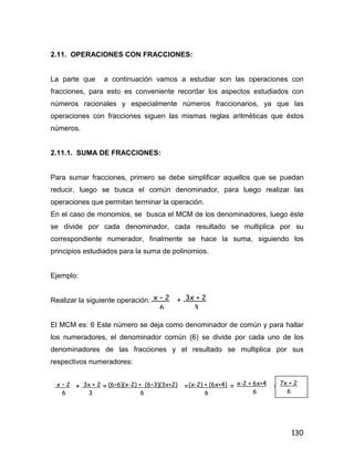 130
2.11. OPERACIONES CON FRACCIONES:
La parte que a continuación vamos a estudiar son las operaciones con
fracciones, para esto es conveniente recordar los aspectos estudiados con
números racionales y especialmente números fraccionarios, ya que las
operaciones con fracciones siguen las mismas reglas aritméticas que éstos
números.
2.11.1. SUMA DE FRACCIONES:
Para sumar fracciones, primero se debe simplificar aquellos que se puedan
reducir, luego se busca el común denominador, para luego realizar las
operaciones que permitan terminar la operación.
En el caso de monomios, se busca el MCM de los denominadores, luego éste
se divide por cada denominador, cada resultado se multiplica por su
correspondiente numerador, finalmente se hace la suma, siguiendo los
principios estudiados para la suma de polinomios.
Ejemplo:
Realizar la siguiente operación: +
El MCM es: 6 Este número se deja como denominador de común y para hallar
los numeradores, el denominador común (6) se divide por cada uno de los
denominadores de las fracciones y el resultado se multiplica por sus
respectivos numeradores:
+ = = = =
x – 2
6
3x + 2
3
x – 2
6
3x + 2
3
(6÷6)(x-2) + (6÷3)(3x+2)
6
(x-2) + (6x+4)
6
x-2 + 6x+4
6
7x + 2
6
 