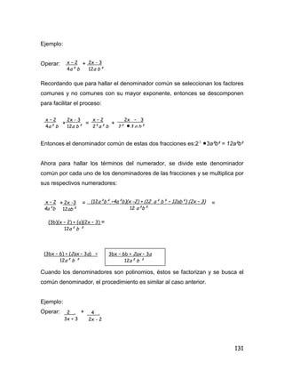 131
Ejemplo:
Operar: +
Recordando que para hallar el denominador común se seleccionan los factores
comunes y no comunes con su mayor exponente, entonces se descomponen
para facilitar el proceso:
+ = +
Entonces el denominador común de estas dos fracciones es:2 2
3a²b² = 12a²b²
Ahora para hallar los términos del numerador, se divide este denominador
común por cada uno de los denominadores de las fracciones y se multiplica por
sus respectivos numeradores:
+ = =
Cuando los denominadores son polinomios, éstos se factorizan y se busca el
común denominador, el procedimiento es similar al caso anterior.
Ejemplo:
Operar: +
x – 2
4a² b
2x - 3
12a b²
x – 2
4a² b
2x - 3
12a b²
x – 2
2²a² b
2x – 3
2² 3 a b²
x – 2
4a²b
2x -3
12ab²
(12a²b² ÷4a²b)(x -2) + (12 a² b² ÷ 12ab²) (2x – 3)
12 a²b²
(3b)(x – 2) + (a)(2x – 3) =
12a² b ²
(3bx – 6) + (2ax – 3a) =
12a² b ²
3bx – 6b + 2ax – 3a
12a² b ²
2 .
3x + 3
4 .
2x - 2
 