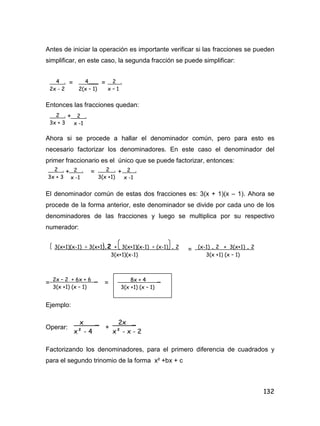 132
Antes de iniciar la operación es importante verificar si las fracciones se pueden
simplificar, en este caso, la segunda fracción se puede simplificar:
= =
Entonces las fracciones quedan:
+
Ahora si se procede a hallar el denominador común, pero para esto es
necesario factorizar los denominadores. En este caso el denominador del
primer fraccionario es el único que se puede factorizar, entonces:
+ = +
El denominador común de estas dos fracciones es: 3(x + 1)(x – 1). Ahora se
procede de la forma anterior, este denominador se divide por cada uno de los
denominadores de las fracciones y luego se multiplica por su respectivo
numerador:
=
= =
Ejemplo:
Operar: +
Factorizando los denominadores, para el primero diferencia de cuadrados y
para el segundo trinomio de la forma x² +bx + c
4 .
2x - 2
4___
2(x – 1)
2 .
x – 1
2 .
3x + 3
2 .
x -1
2 .
3x + 3
2 .
x -1
2 .
3(x +1)
2 .
x -1
3(x+1)(x-1) ÷ 3(x+1).2 + 3(x+1)(x-1) ÷ (x-1) . 2
3(x+1)(x-1)
(x-1) . 2 + 3(x+1) . 2
3(x +1) (x – 1)
2x – 2 + 6x + 6 _
3(x +1) (x – 1)
8x + 4 _
3(x +1) (x – 1)
x _
x² - 4
2x _
x² - x - 2
 