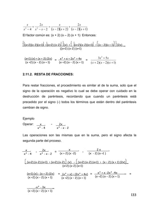 133
     12
2
222
2
4 22






 xx
x
xx
x
xx
x
x
x
El factor común es: (x + 2) (x – 2) (x + 1) Entonces:
= =
)1)(2)(2(
53 2


xxx
xx
2.11.2. RESTA DE FRACCIONES:
Para restar fracciones, el procedimiento es similar al de la suma, solo que el
signo de la operación es negativo lo cual se debe operar con cuidado en la
destrucción de paréntesis, recordando que cuando un paréntesis está
precedido por el signo (-) todos los términos que están dentro del paréntesis
cambian de signo.
Ejemplo
Operar: -
Las operaciones son las mismas que en la suma, pero el signo afecta la
segunda parte del proceso.
- = -
= = =
(x+2)(x-2)(x+1) ÷ (x+2) (x-2) (x) + (x+2)(x-2)(x+1) ÷ (x – 2)(x + 1) (2x) _
((x+2) (x-2) (x+1)
(x+1) (x) + (x + 2) (2x)
(x +2) (x – 2) (x + 1)
x² + x + 2x² + 4x
(x +2) (x – 2) (x + 1)
x .
x² - 4
2x .
x² - x - 2
x .
x² - 4
2x .
x² - x - 2
x .
(x + 2) (x -2)
2 x .
(x - 2) (x +1 )
(x+2) (x-2) (x+1) ÷ (x+2) (x-2) (x) - (x+2) (x-2) (x+1) ÷ (x – 2) (x + 1) (2x) _
(x+2) (x-2) (x+1)
(x+1) (x) - (x + 2) (2x)
(x +2) (x – 2) (x + 1)
(x² + x) – (2x² + 4x)
(x +2) (x – 2) (x + 1)
x² + x -2x² -4x _
(x +2) (x – 2) (x + 1)
-x² - 3x _
(x +2) (x – 2) (x + 1)
 